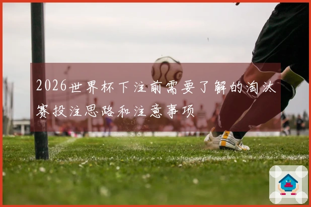 2026世界杯下注前需要了解的淘汰赛投注思路和注意事项