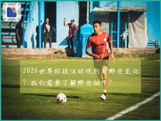 2026世界杯投注的规则有哪些变化？我们需要了解哪些细节？