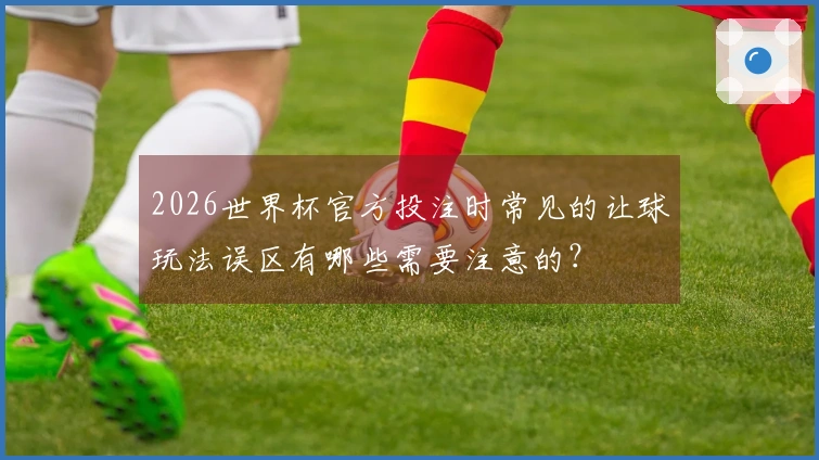 2026世界杯官方投注时常见的让球玩法误区有哪些需要注意的？
