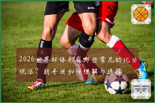 2026世界杯体彩有哪些常见的比分玩法？新手该如何理解与选择